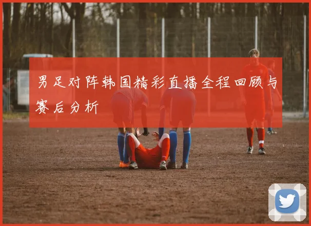 男足对阵韩国精彩直播全程回顾与赛后分析