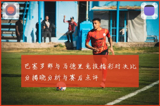 巴塞罗那与马德里竞技精彩对决比分揭晓分析与赛后点评