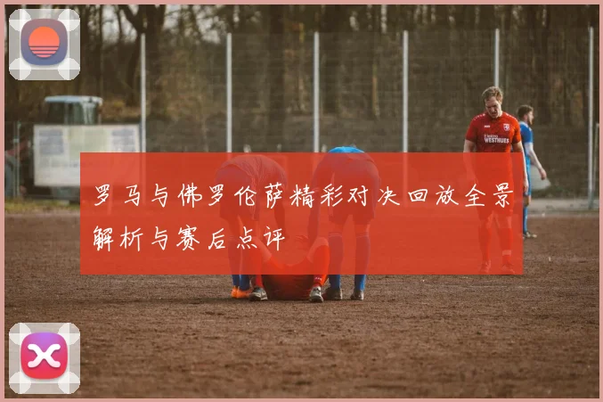 罗马与佛罗伦萨精彩对决回放全景解析与赛后点评